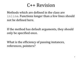 C++ Revision
Methods which are defined in the class are
inline. Functions longer than a few lines should
not be defined here.
If the method has default arguments, they should
only be specified once.
What is the efficiency of passing instances,
references, pointers?
7
 