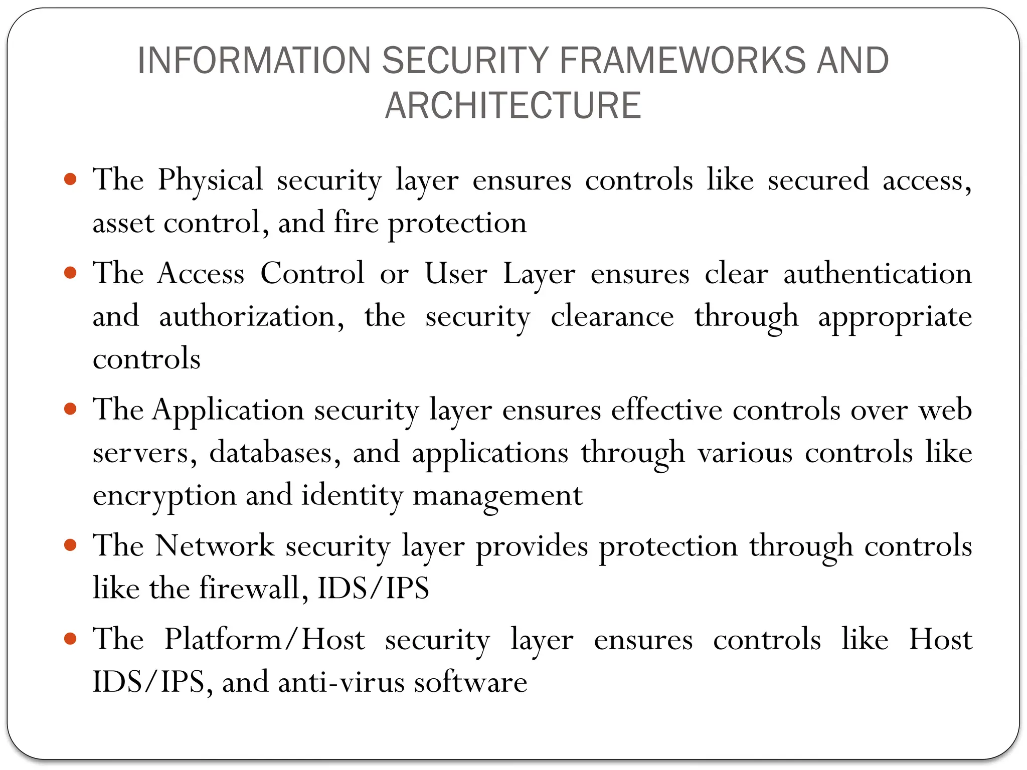 INFORMATION SECURITY FRAMEWORKS AND
ARCHITECTURE
 The Physical security layer ensures controls like secured access,
asset control, and fire protection
 The Access Control or User Layer ensures clear authentication
and authorization, the security clearance through appropriate
controls
 The Application security layer ensures effective controls over web
servers, databases, and applications through various controls like
encryption and identity management
 The Network security layer provides protection through controls
like the firewall, IDS/IPS
 The Platform/Host security layer ensures controls like Host
IDS/IPS, and anti-virus software
 