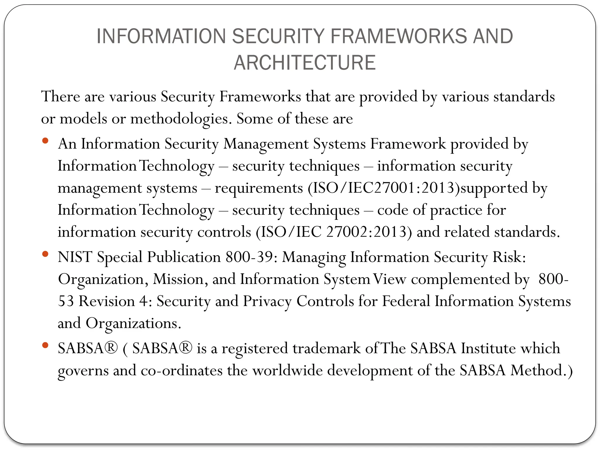 INFORMATION SECURITY FRAMEWORKS AND
ARCHITECTURE
There are various Security Frameworks that are provided by various standards
or models or methodologies. Some of these are
 An Information Security Management Systems Framework provided by
InformationTechnology – security techniques – information security
management systems – requirements (ISO/IEC27001:2013)supported by
InformationTechnology – security techniques – code of practice for
information security controls (ISO/IEC 27002:2013) and related standards.
 NIST Special Publication 800-39: Managing Information Security Risk:
Organization, Mission, and Information SystemView complemented by 800-
53 Revision 4: Security and Privacy Controls for Federal Information Systems
and Organizations.
 SABSA® ( SABSA® is a registered trademark ofThe SABSA Institute which
governs and co-ordinates the worldwide development of the SABSA Method.)
 