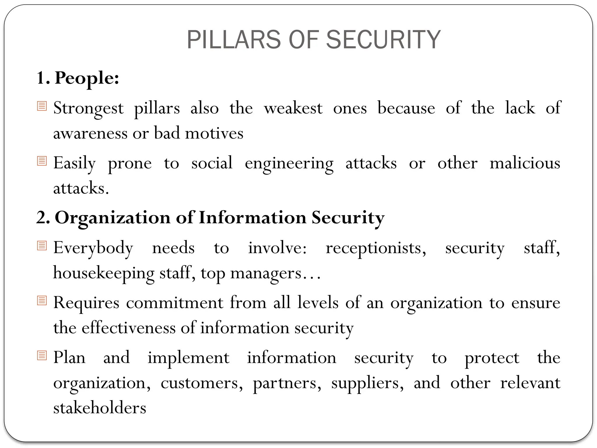 PILLARS OF SECURITY
1. People:
- Strongest pillars also the weakest ones because of the lack of
awareness or bad motives
- Easily prone to social engineering attacks or other malicious
attacks.
2. Organization of Information Security
- Everybody needs to involve: receptionists, security staff,
housekeeping staff, top managers…
- Requires commitment from all levels of an organization to ensure
the effectiveness of information security
- Plan and implement information security to protect the
organization, customers, partners, suppliers, and other relevant
stakeholders
 