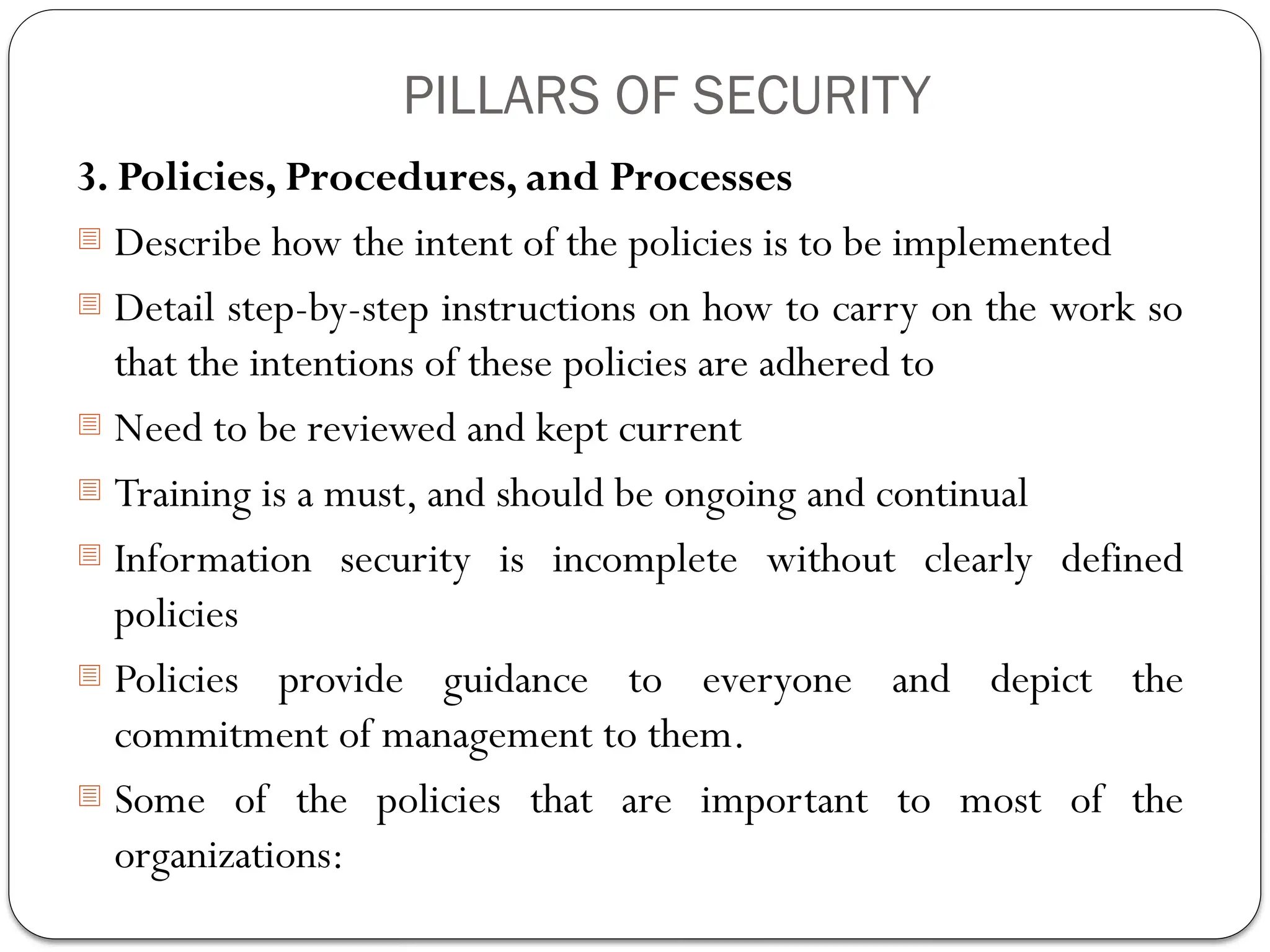 PILLARS OF SECURITY
3. Policies, Procedures, and Processes
- Describe how the intent of the policies is to be implemented
- Detail step-by-step instructions on how to carry on the work so
that the intentions of these policies are adhered to
- Need to be reviewed and kept current
- Training is a must, and should be ongoing and continual
- Information security is incomplete without clearly defined
policies
- Policies provide guidance to everyone and depict the
commitment of management to them.
- Some of the policies that are important to most of the
organizations:
 