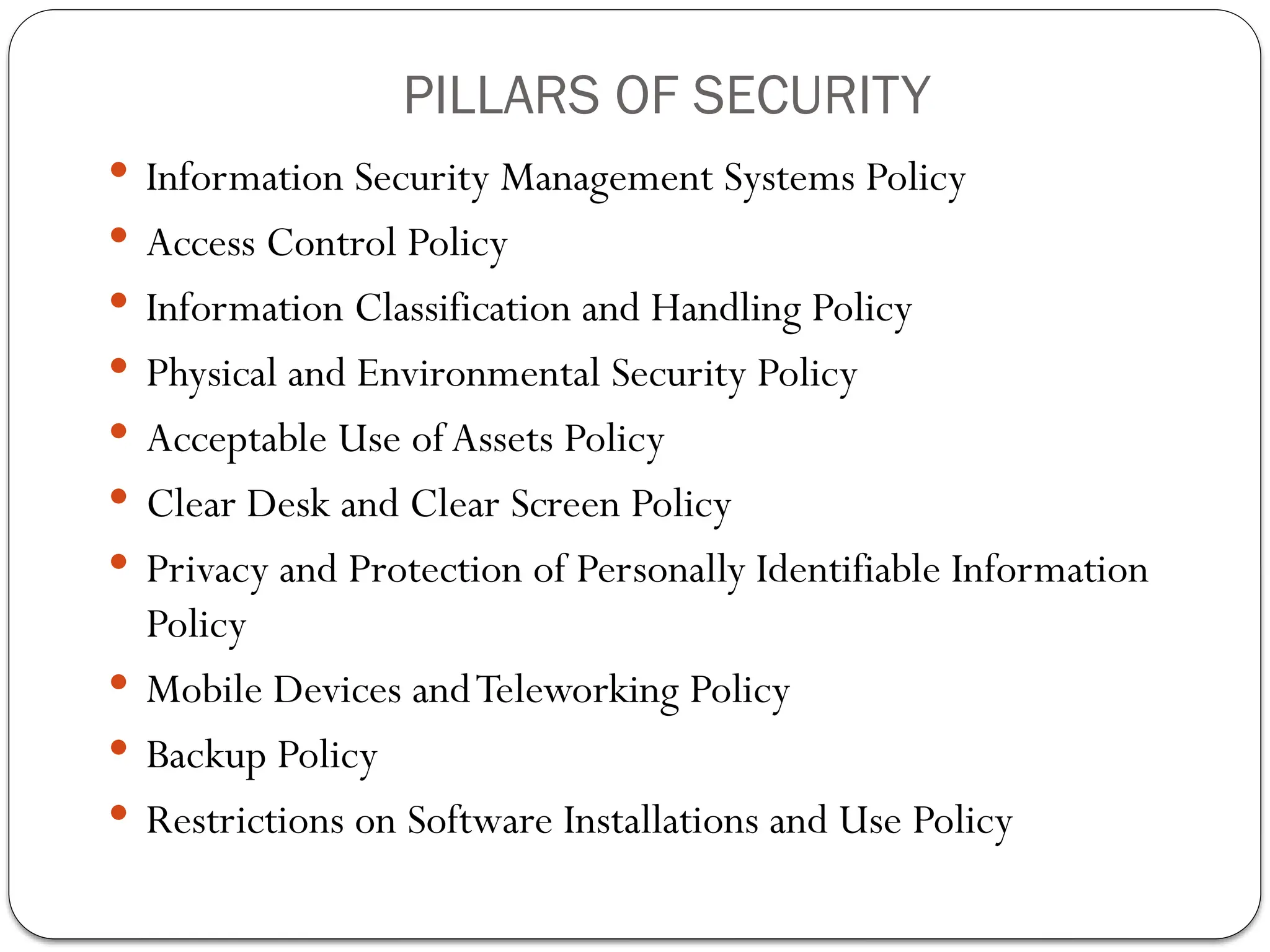  Information Security Management Systems Policy
 Access Control Policy
 Information Classification and Handling Policy
 Physical and Environmental Security Policy
 Acceptable Use ofAssets Policy
 Clear Desk and Clear Screen Policy
 Privacy and Protection of Personally Identifiable Information
Policy
 Mobile Devices andTeleworking Policy
 Backup Policy
 Restrictions on Software Installations and Use Policy
PILLARS OF SECURITY
 