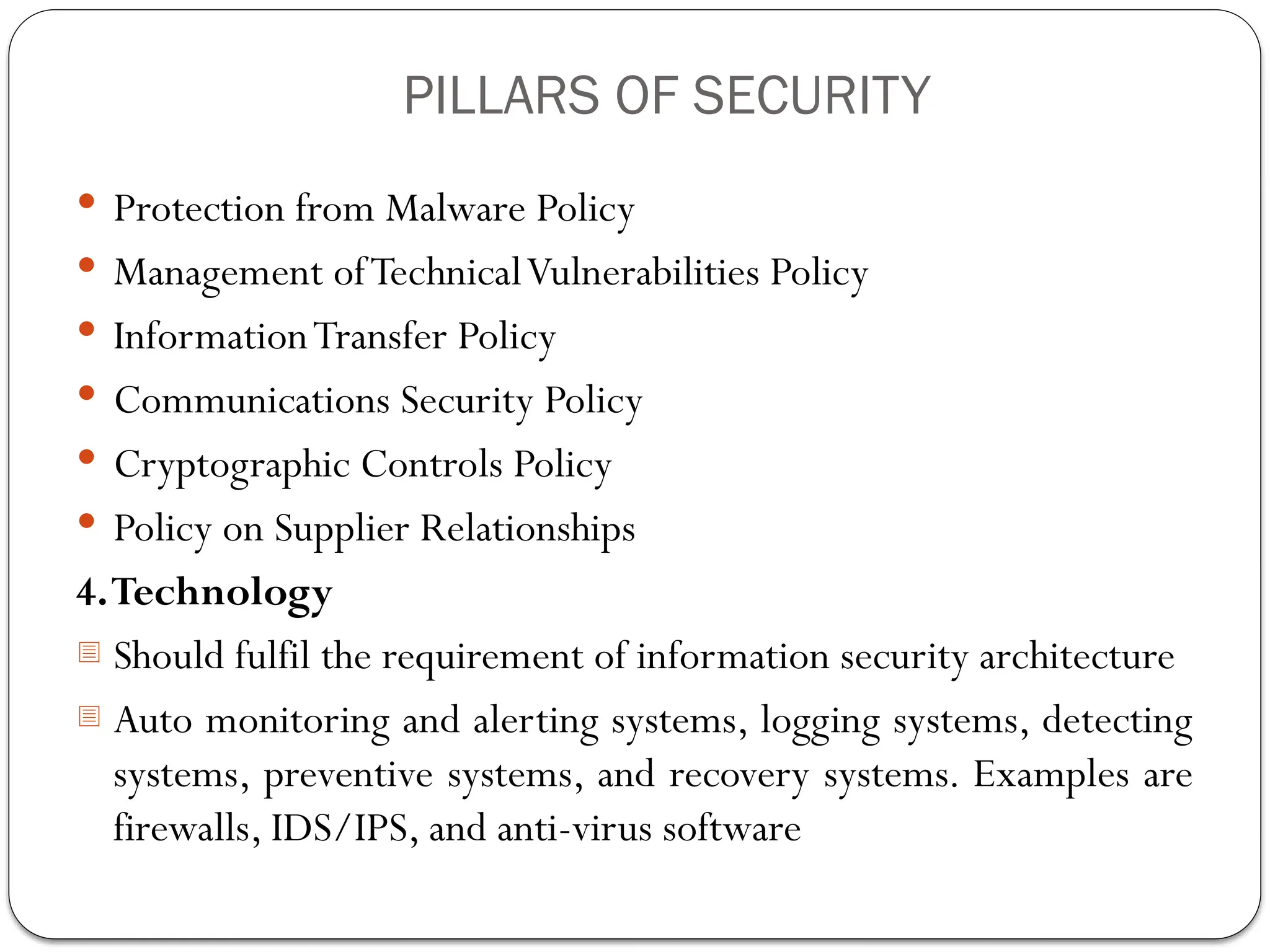  Protection from Malware Policy
 Management ofTechnicalVulnerabilities Policy
 InformationTransfer Policy
 Communications Security Policy
 Cryptographic Controls Policy
 Policy on Supplier Relationships
4.Technology
- Should fulfil the requirement of information security architecture
- Auto monitoring and alerting systems, logging systems, detecting
systems, preventive systems, and recovery systems. Examples are
firewalls, IDS/IPS, and anti-virus software
PILLARS OF SECURITY
 