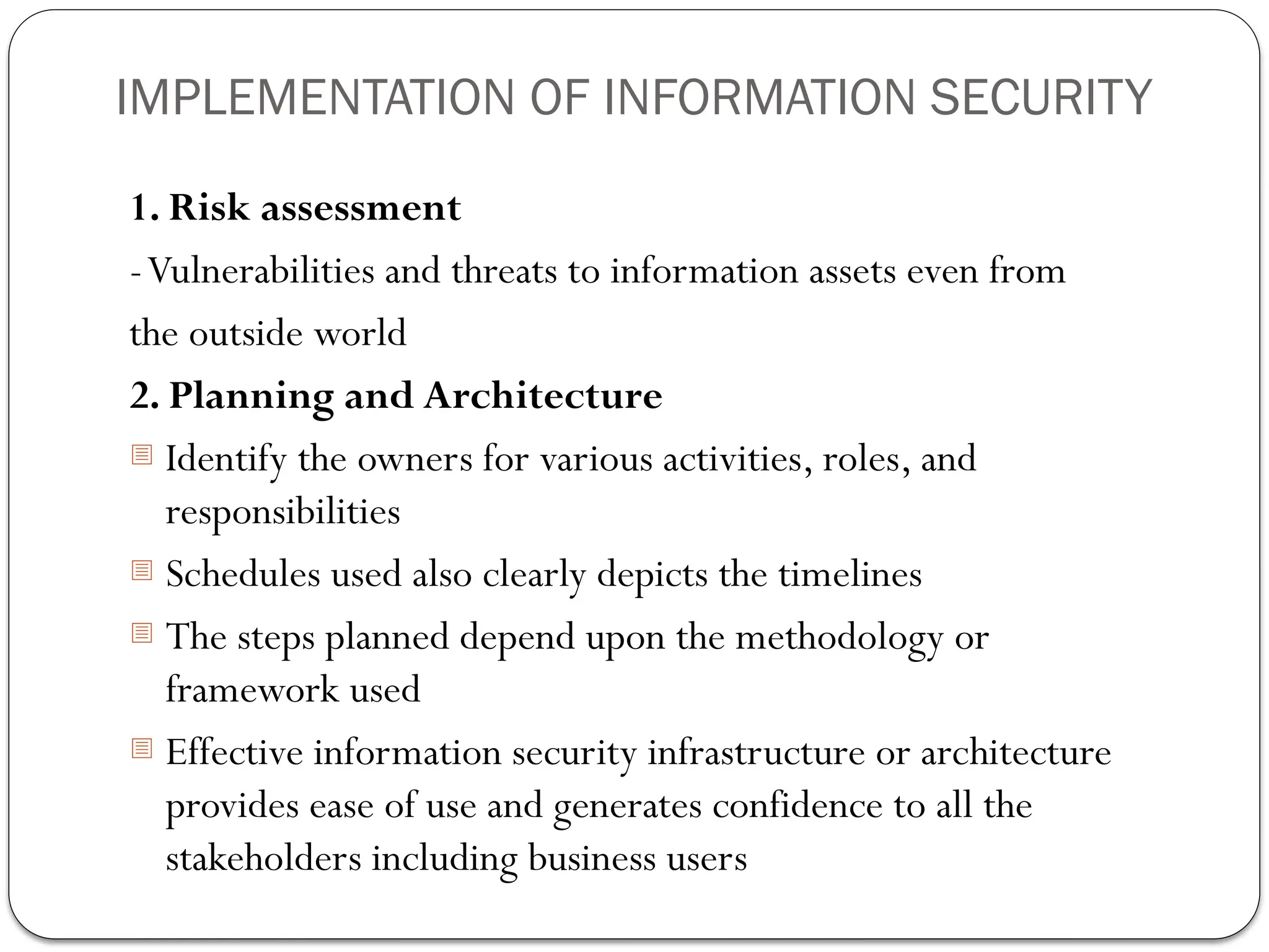 IMPLEMENTATION OF INFORMATION SECURITY
1. Risk assessment
-Vulnerabilities and threats to information assets even from
the outside world
2. Planning and Architecture
- Identify the owners for various activities, roles, and
responsibilities
- Schedules used also clearly depicts the timelines
- The steps planned depend upon the methodology or
framework used
- Effective information security infrastructure or architecture
provides ease of use and generates confidence to all the
stakeholders including business users
 