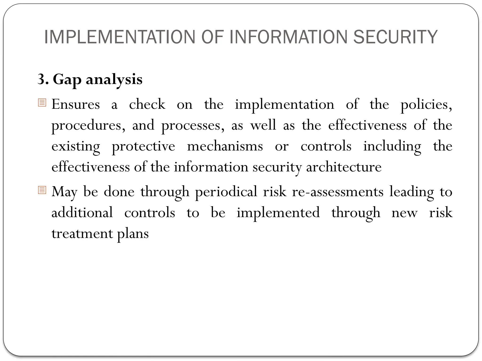 IMPLEMENTATION OF INFORMATION SECURITY
3. Gap analysis
- Ensures a check on the implementation of the policies,
procedures, and processes, as well as the effectiveness of the
existing protective mechanisms or controls including the
effectiveness of the information security architecture
- May be done through periodical risk re-assessments leading to
additional controls to be implemented through new risk
treatment plans
 