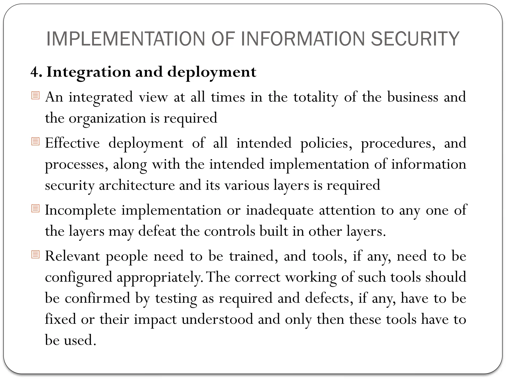 IMPLEMENTATION OF INFORMATION SECURITY
4. Integration and deployment
- An integrated view at all times in the totality of the business and
the organization is required
- Effective deployment of all intended policies, procedures, and
processes, along with the intended implementation of information
security architecture and its various layers is required
- Incomplete implementation or inadequate attention to any one of
the layers may defeat the controls built in other layers.
- Relevant people need to be trained, and tools, if any, need to be
configured appropriately.The correct working of such tools should
be confirmed by testing as required and defects, if any, have to be
fixed or their impact understood and only then these tools have to
be used.
 