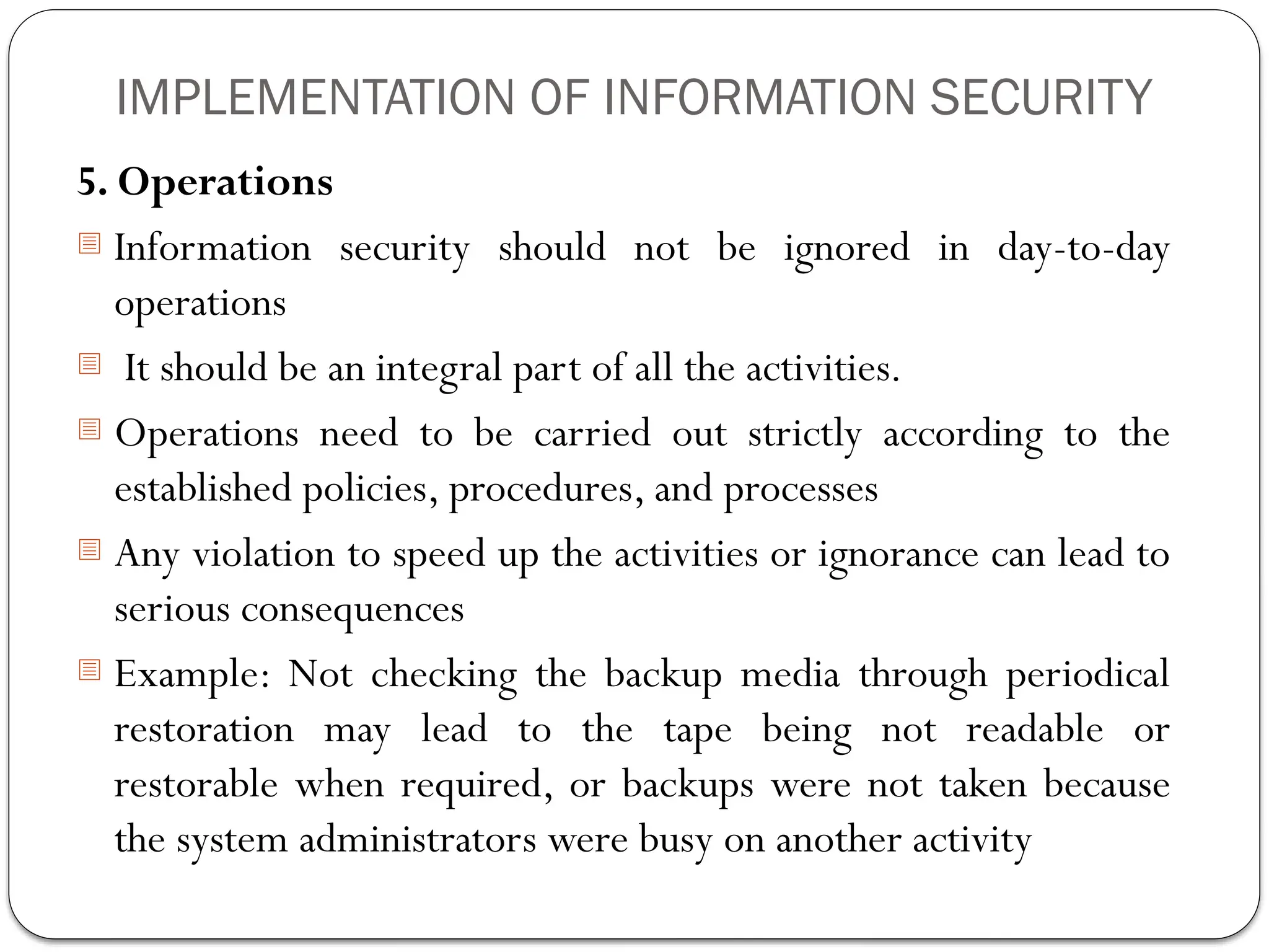 IMPLEMENTATION OF INFORMATION SECURITY
5. Operations
- Information security should not be ignored in day-to-day
operations
- It should be an integral part of all the activities.
- Operations need to be carried out strictly according to the
established policies, procedures, and processes
- Any violation to speed up the activities or ignorance can lead to
serious consequences
- Example: Not checking the backup media through periodical
restoration may lead to the tape being not readable or
restorable when required, or backups were not taken because
the system administrators were busy on another activity
 