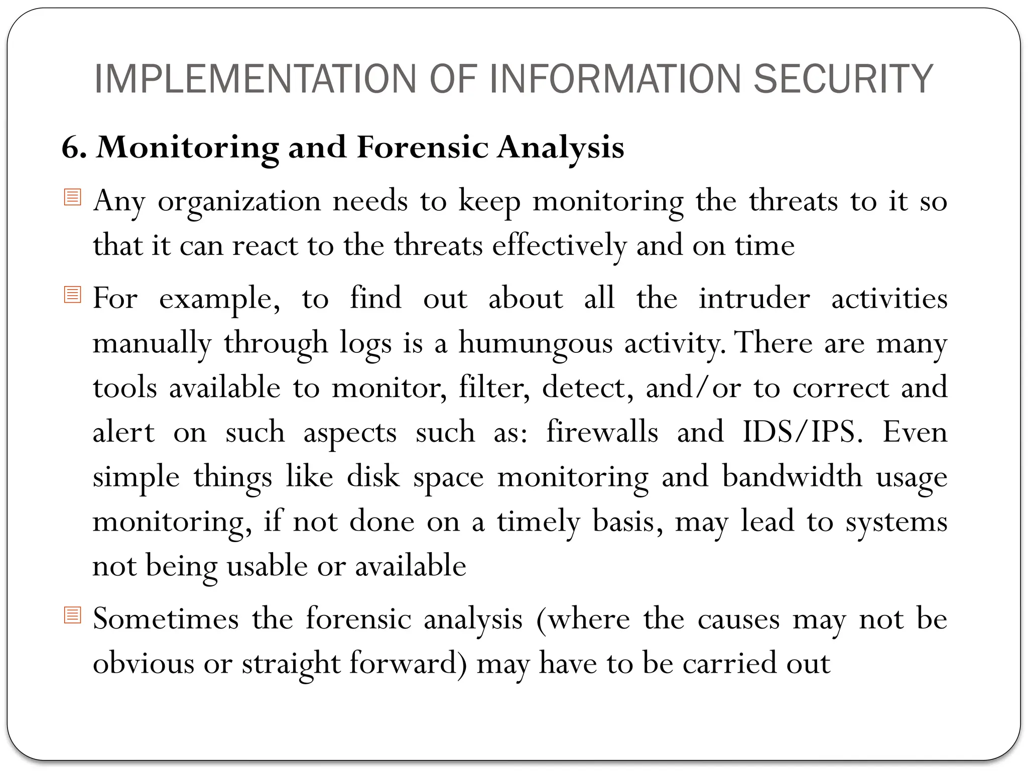 IMPLEMENTATION OF INFORMATION SECURITY
6. Monitoring and Forensic Analysis
- Any organization needs to keep monitoring the threats to it so
that it can react to the threats effectively and on time
- For example, to find out about all the intruder activities
manually through logs is a humungous activity.There are many
tools available to monitor, filter, detect, and/or to correct and
alert on such aspects such as: firewalls and IDS/IPS. Even
simple things like disk space monitoring and bandwidth usage
monitoring, if not done on a timely basis, may lead to systems
not being usable or available
- Sometimes the forensic analysis (where the causes may not be
obvious or straight forward) may have to be carried out
 
