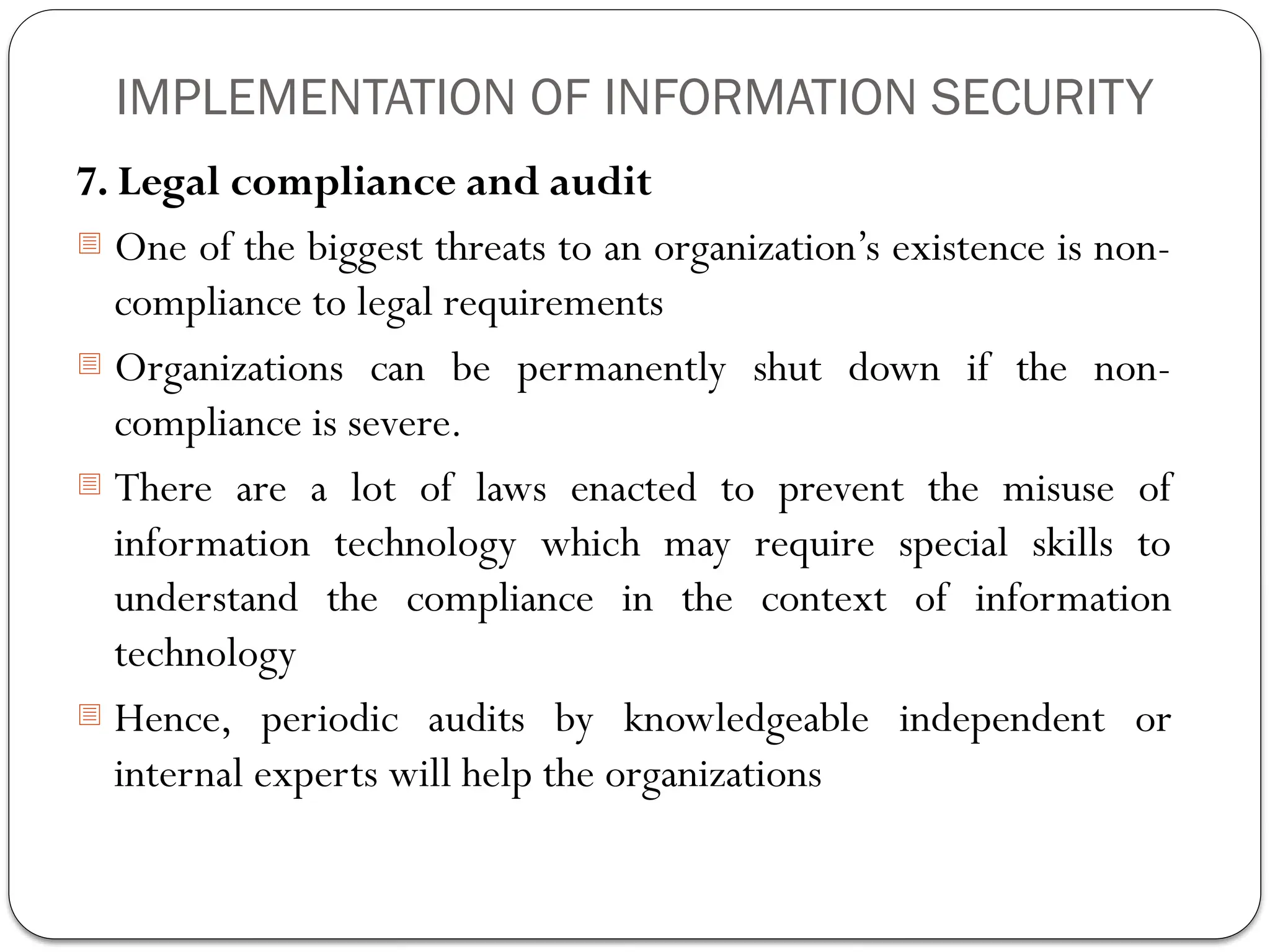IMPLEMENTATION OF INFORMATION SECURITY
7. Legal compliance and audit
- One of the biggest threats to an organization’s existence is non-
compliance to legal requirements
- Organizations can be permanently shut down if the non-
compliance is severe.
- There are a lot of laws enacted to prevent the misuse of
information technology which may require special skills to
understand the compliance in the context of information
technology
- Hence, periodic audits by knowledgeable independent or
internal experts will help the organizations
 