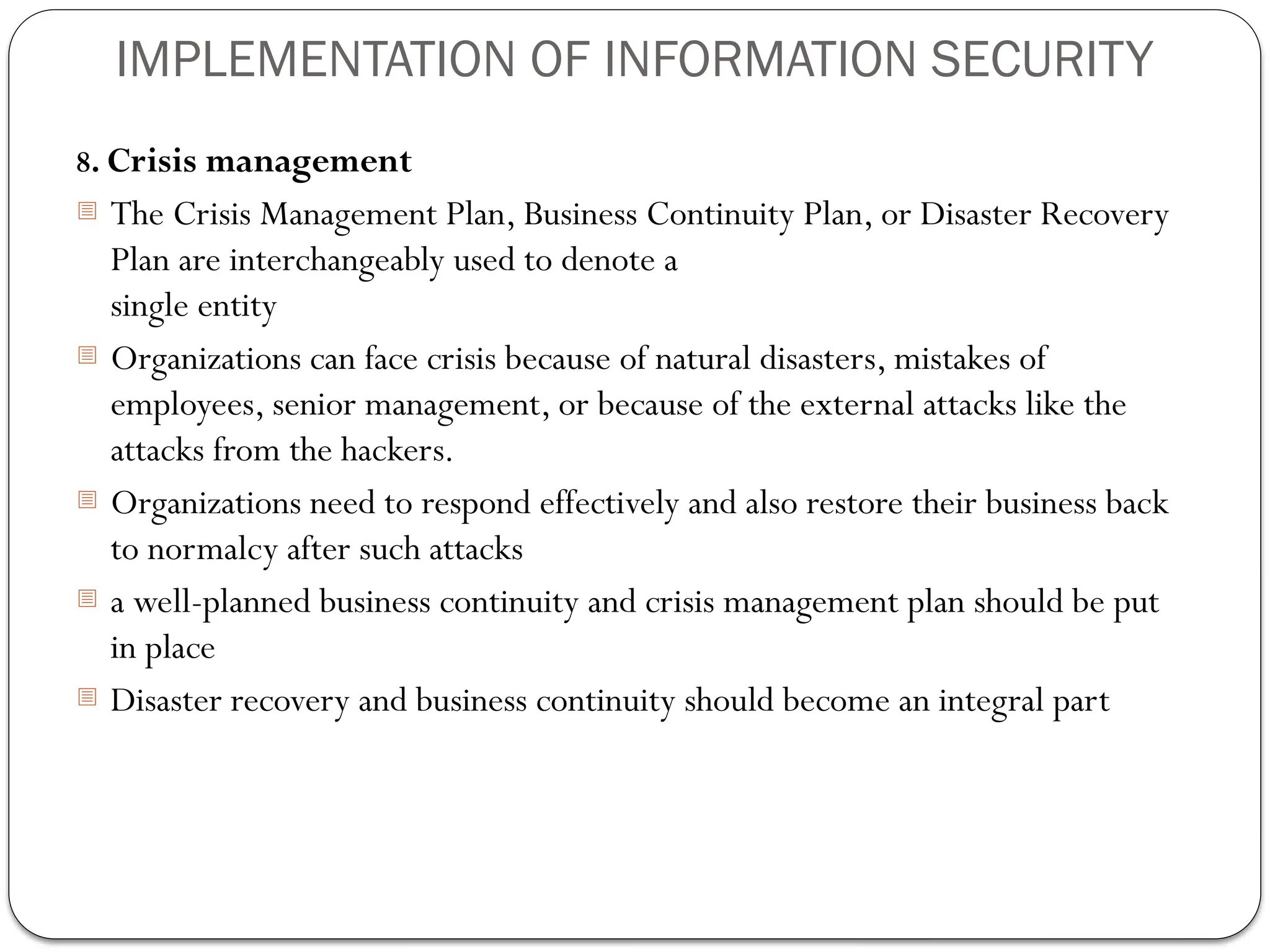 IMPLEMENTATION OF INFORMATION SECURITY
8. Crisis management
- The Crisis Management Plan, Business Continuity Plan, or Disaster Recovery
Plan are interchangeably used to denote a
single entity
- Organizations can face crisis because of natural disasters, mistakes of
employees, senior management, or because of the external attacks like the
attacks from the hackers.
- Organizations need to respond effectively and also restore their business back
to normalcy after such attacks
- a well-planned business continuity and crisis management plan should be put
in place
- Disaster recovery and business continuity should become an integral part
 