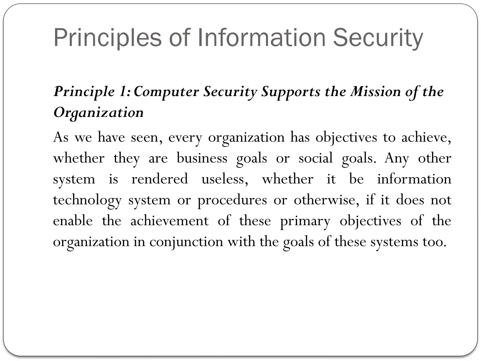 Principles of Information Security
Principle 1:Computer Security Supports the Mission of the
Organization
As we have seen, every organization has objectives to achieve,
whether they are business goals or social goals. Any other
system is rendered useless, whether it be information
technology system or procedures or otherwise, if it does not
enable the achievement of these primary objectives of the
organization in conjunction with the goals of these systems too.
 
