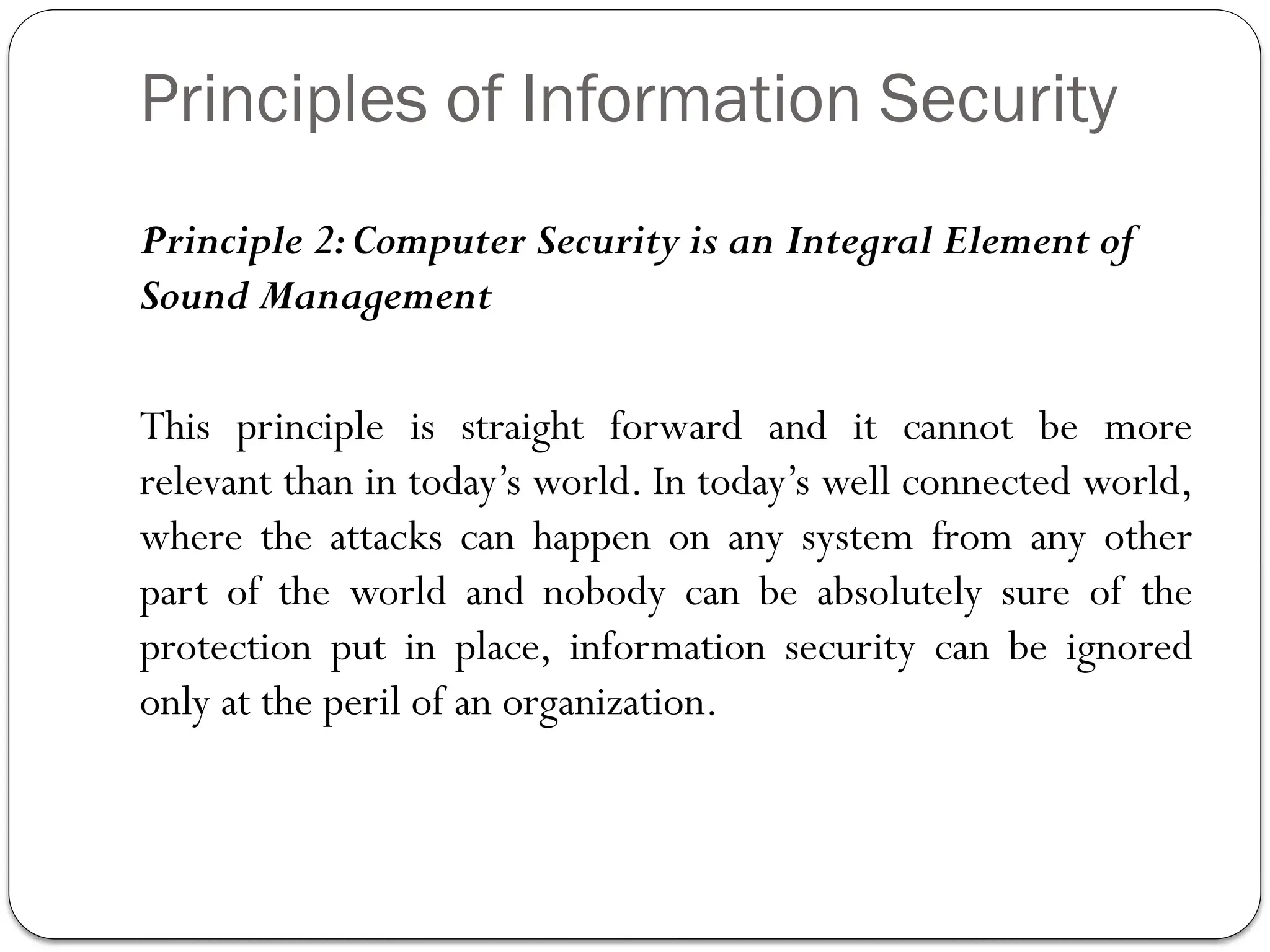 Principles of Information Security
Principle 2:Computer Security is an Integral Element of
Sound Management
This principle is straight forward and it cannot be more
relevant than in today’s world. In today’s well connected world,
where the attacks can happen on any system from any other
part of the world and nobody can be absolutely sure of the
protection put in place, information security can be ignored
only at the peril of an organization.
 
