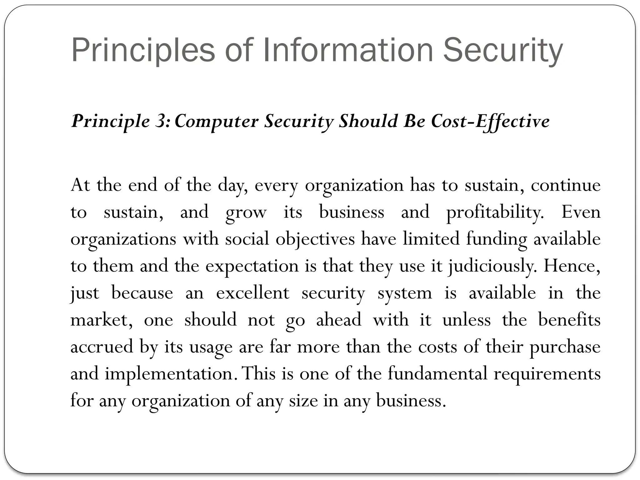 Principles of Information Security
Principle 3:Computer Security Should Be Cost-Effective
At the end of the day, every organization has to sustain, continue
to sustain, and grow its business and profitability. Even
organizations with social objectives have limited funding available
to them and the expectation is that they use it judiciously. Hence,
just because an excellent security system is available in the
market, one should not go ahead with it unless the benefits
accrued by its usage are far more than the costs of their purchase
and implementation.This is one of the fundamental requirements
for any organization of any size in any business.
 