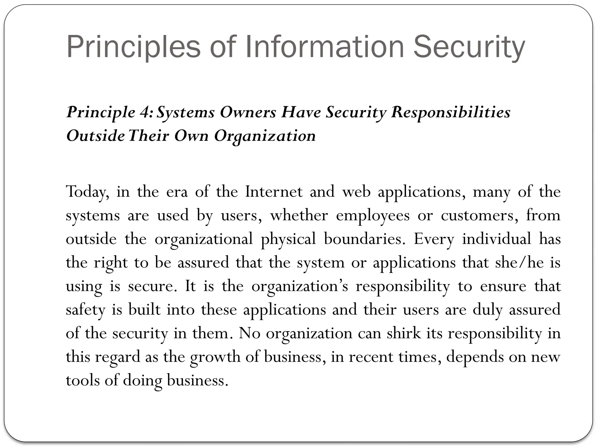 Principles of Information Security
Principle 4:Systems Owners Have Security Responsibilities
OutsideTheir Own Organization
Today, in the era of the Internet and web applications, many of the
systems are used by users, whether employees or customers, from
outside the organizational physical boundaries. Every individual has
the right to be assured that the system or applications that she/he is
using is secure. It is the organization’s responsibility to ensure that
safety is built into these applications and their users are duly assured
of the security in them. No organization can shirk its responsibility in
this regard as the growth of business, in recent times, depends on new
tools of doing business.
 