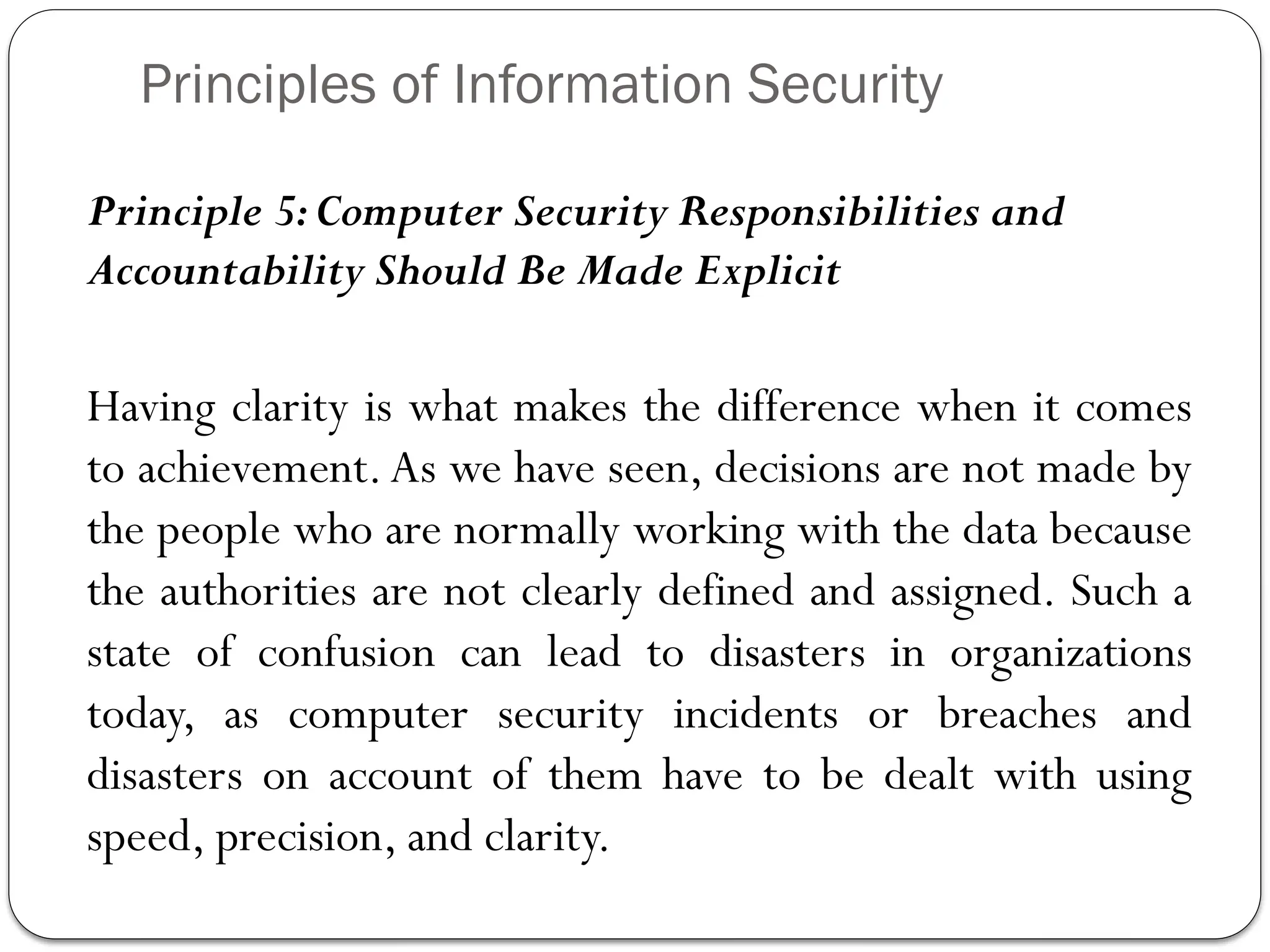 Principles of Information Security
Principle 5:Computer Security Responsibilities and
Accountability Should Be Made Explicit
Having clarity is what makes the difference when it comes
to achievement.As we have seen, decisions are not made by
the people who are normally working with the data because
the authorities are not clearly defined and assigned. Such a
state of confusion can lead to disasters in organizations
today, as computer security incidents or breaches and
disasters on account of them have to be dealt with using
speed, precision, and clarity.
 