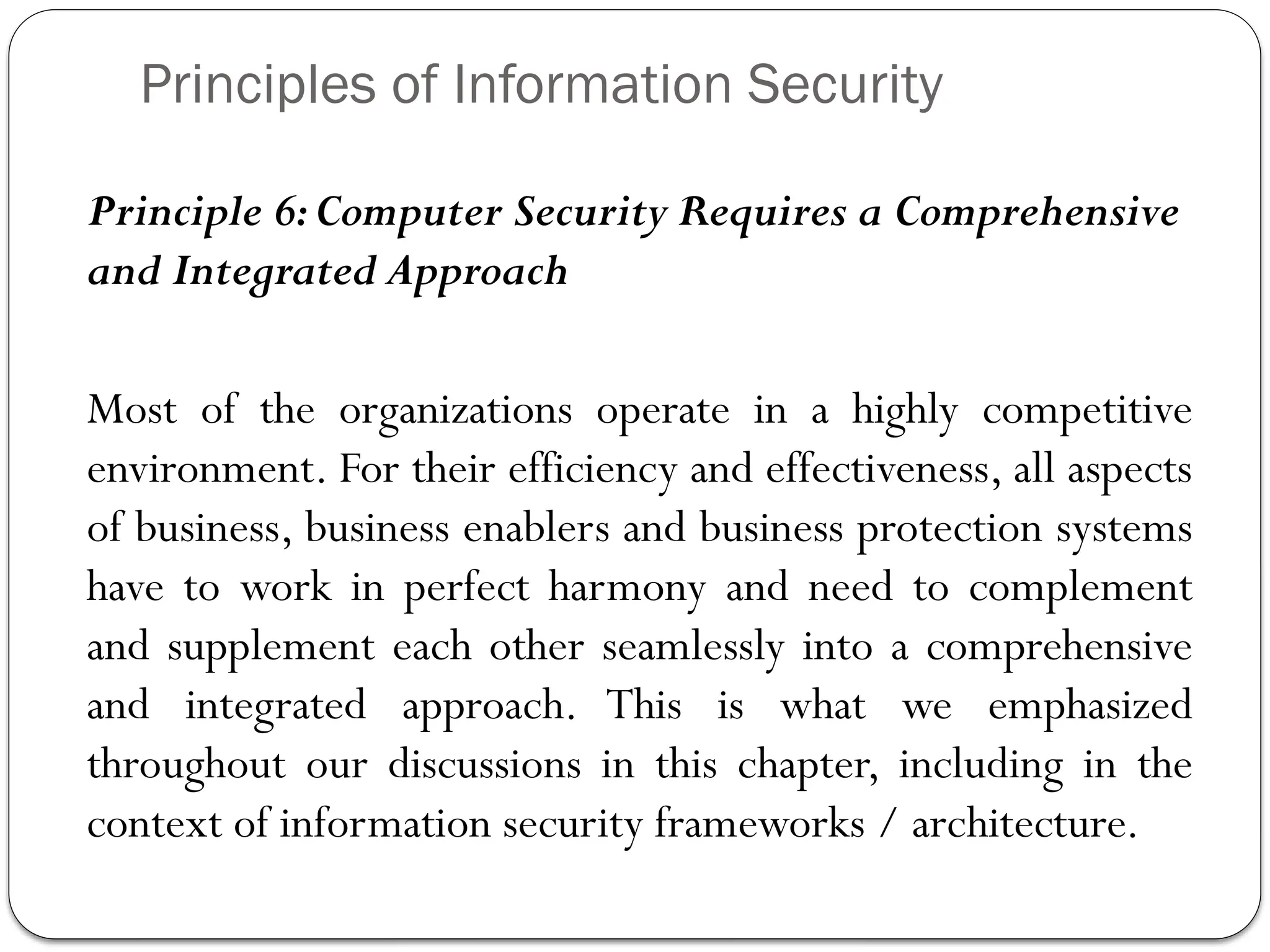 Principles of Information Security
Principle 6:Computer Security Requires a Comprehensive
and Integrated Approach
Most of the organizations operate in a highly competitive
environment. For their efficiency and effectiveness, all aspects
of business, business enablers and business protection systems
have to work in perfect harmony and need to complement
and supplement each other seamlessly into a comprehensive
and integrated approach. This is what we emphasized
throughout our discussions in this chapter, including in the
context of information security frameworks / architecture.
 