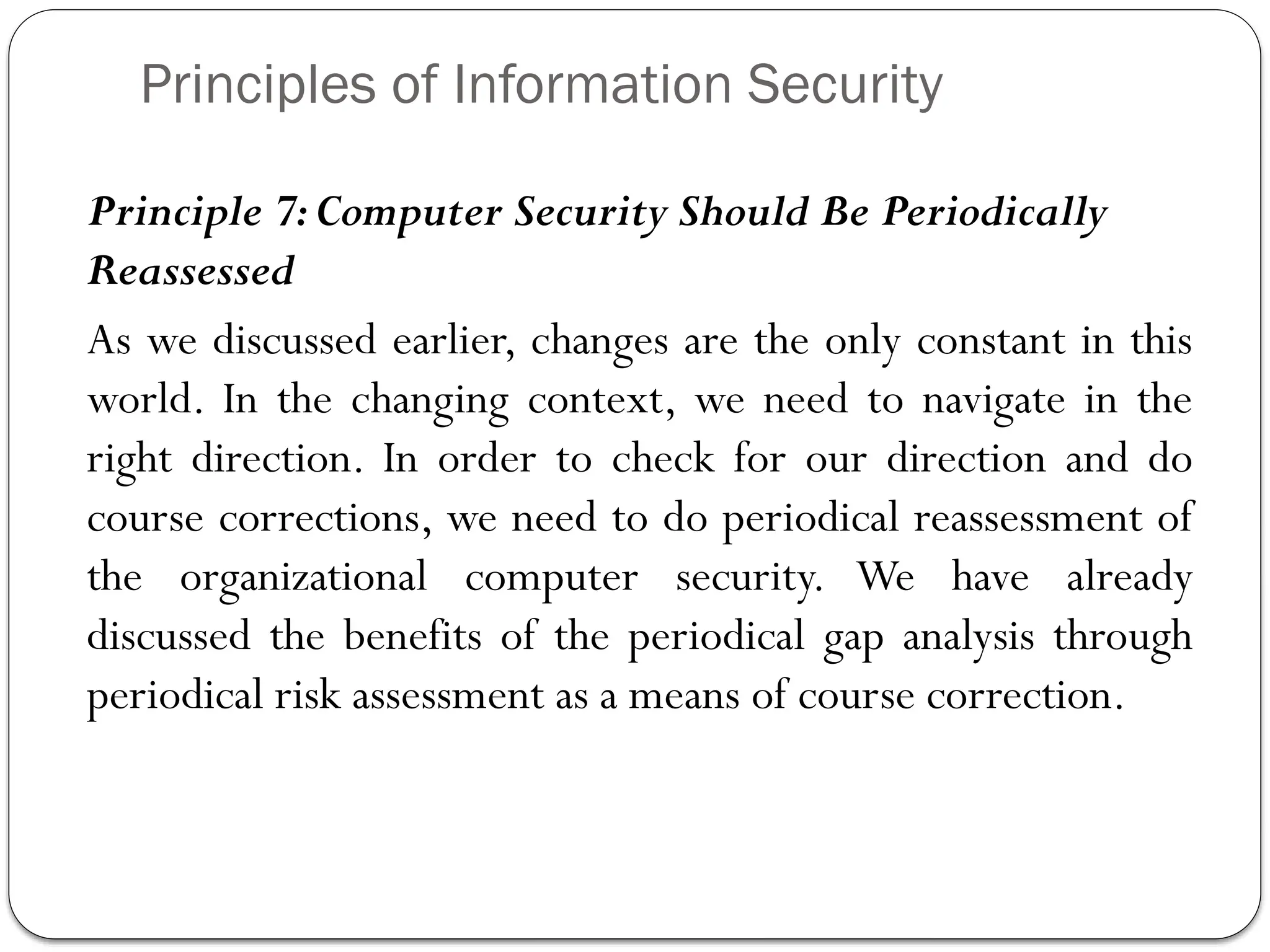 Principles of Information Security
Principle 7:Computer Security Should Be Periodically
Reassessed
As we discussed earlier, changes are the only constant in this
world. In the changing context, we need to navigate in the
right direction. In order to check for our direction and do
course corrections, we need to do periodical reassessment of
the organizational computer security. We have already
discussed the benefits of the periodical gap analysis through
periodical risk assessment as a means of course correction.
 