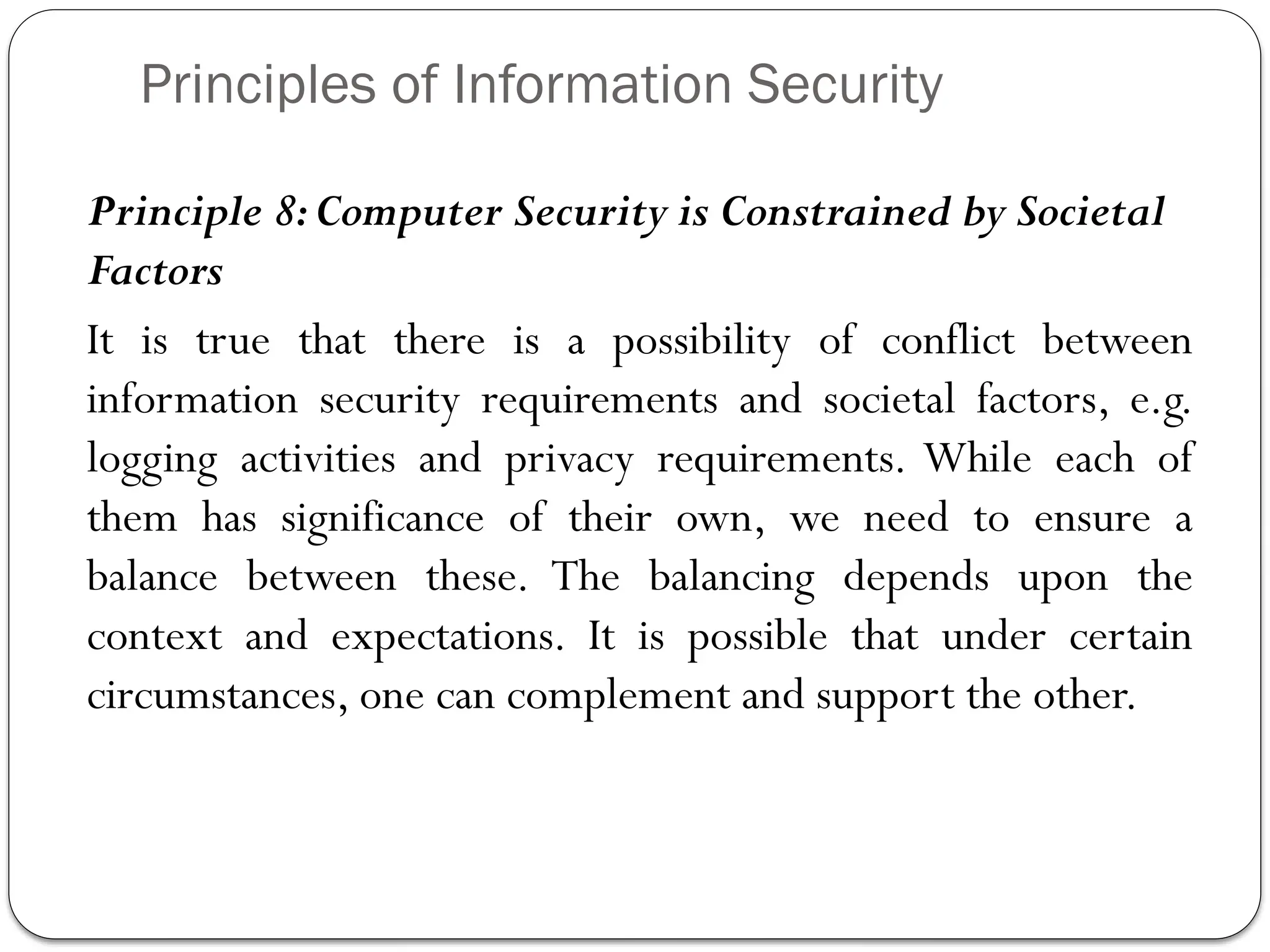 Principles of Information Security
Principle 8:Computer Security is Constrained by Societal
Factors
It is true that there is a possibility of conflict between
information security requirements and societal factors, e.g.
logging activities and privacy requirements. While each of
them has significance of their own, we need to ensure a
balance between these. The balancing depends upon the
context and expectations. It is possible that under certain
circumstances, one can complement and support the other.
 