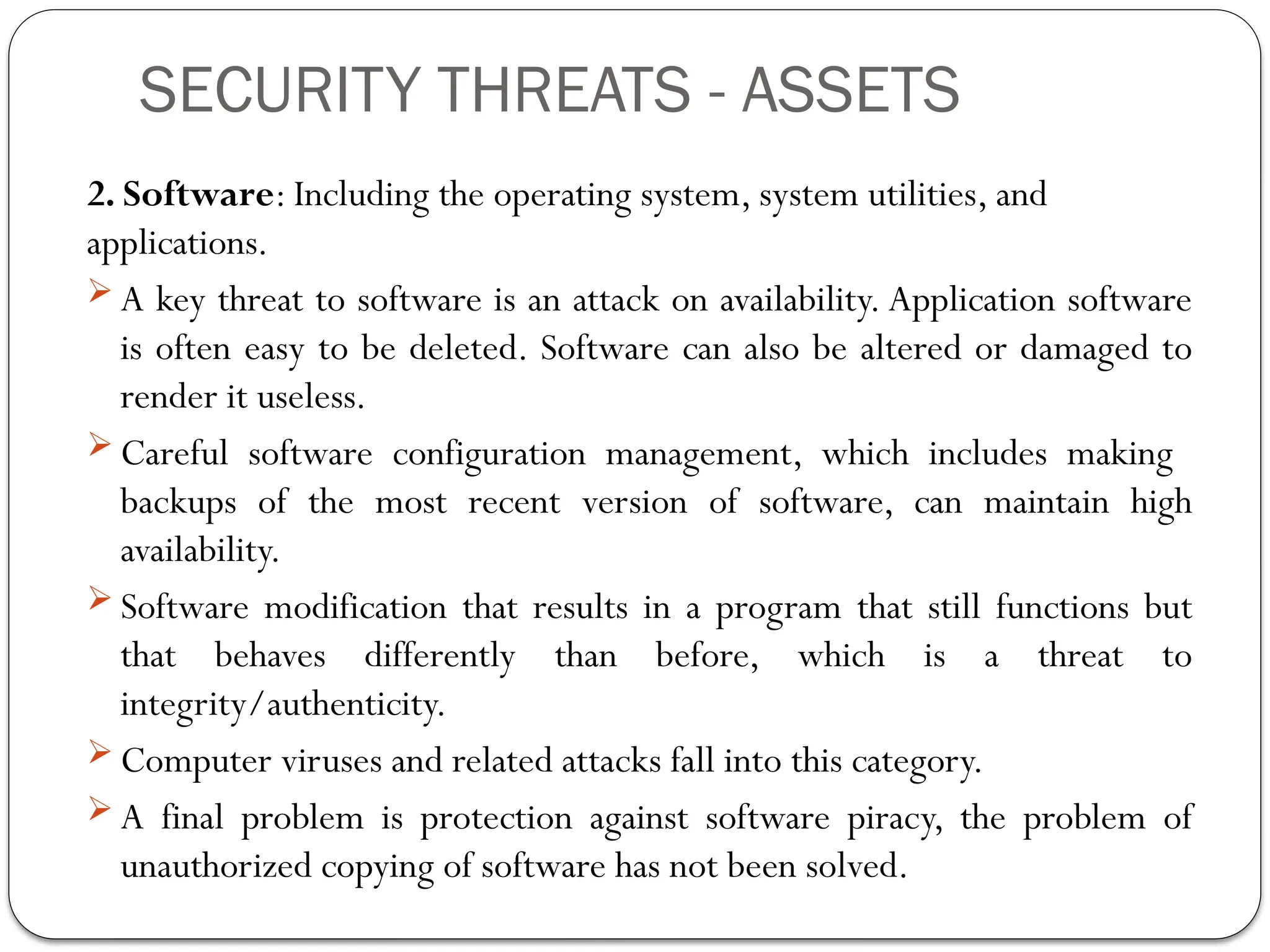 SECURITY THREATS - ASSETS
2. Software: Including the operating system, system utilities, and
applications.
 A key threat to software is an attack on availability. Application software
is often easy to be deleted. Software can also be altered or damaged to
render it useless.
 Careful software configuration management, which includes making
backups of the most recent version of software, can maintain high
availability.
 Software modification that results in a program that still functions but
that behaves differently than before, which is a threat to
integrity/authenticity.
 Computer viruses and related attacks fall into this category.
 A final problem is protection against software piracy, the problem of
unauthorized copying of software has not been solved.
 