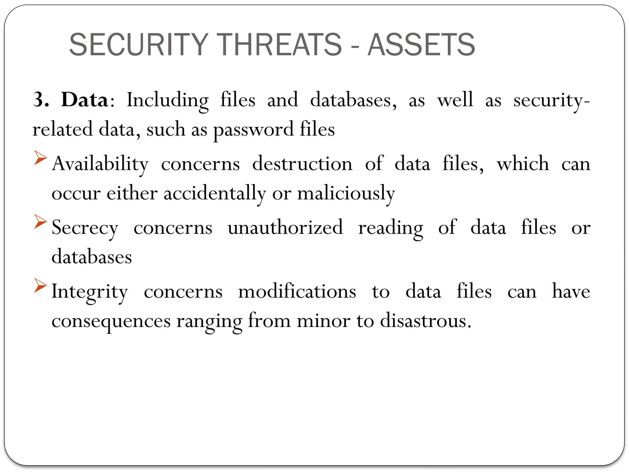 SECURITY THREATS - ASSETS
3. Data: Including files and databases, as well as security-
related data, such as password files
Availability concerns destruction of data files, which can
occur either accidentally or maliciously
Secrecy concerns unauthorized reading of data files or
databases
Integrity concerns modifications to data files can have
consequences ranging from minor to disastrous.
 
