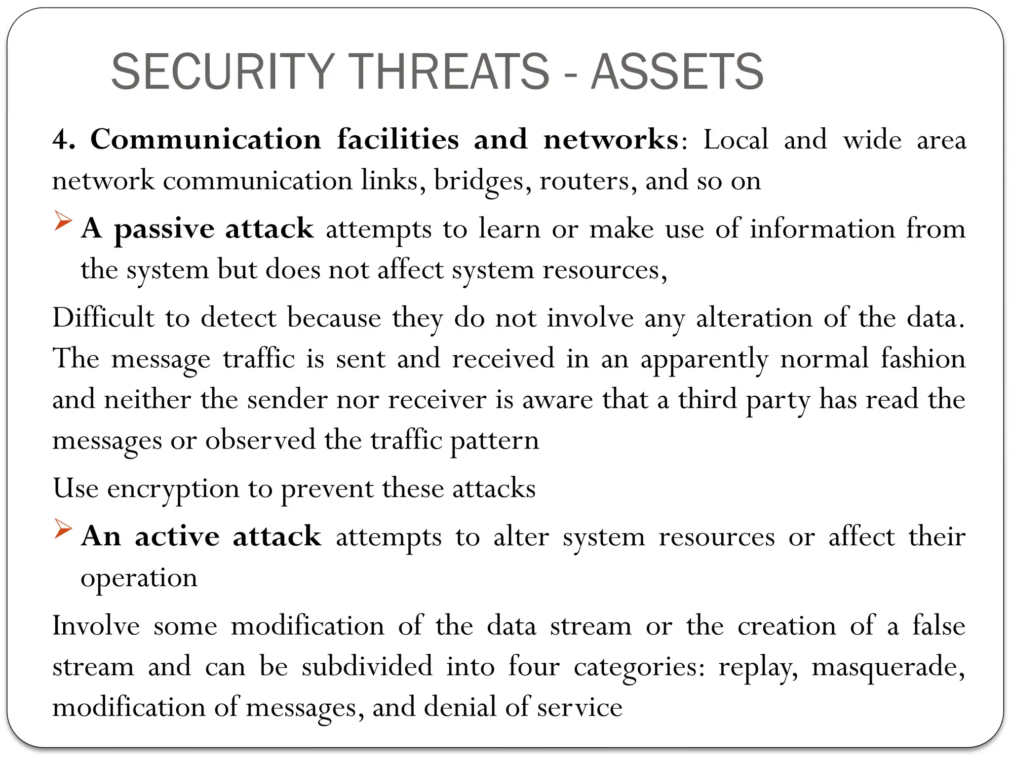 SECURITY THREATS - ASSETS
4. Communication facilities and networks: Local and wide area
network communication links, bridges, routers, and so on
 A passive attack attempts to learn or make use of information from
the system but does not affect system resources,
Difficult to detect because they do not involve any alteration of the data.
The message traffic is sent and received in an apparently normal fashion
and neither the sender nor receiver is aware that a third party has read the
messages or observed the traffic pattern
Use encryption to prevent these attacks
 An active attack attempts to alter system resources or affect their
operation
Involve some modification of the data stream or the creation of a false
stream and can be subdivided into four categories: replay, masquerade,
modification of messages, and denial of service
 
