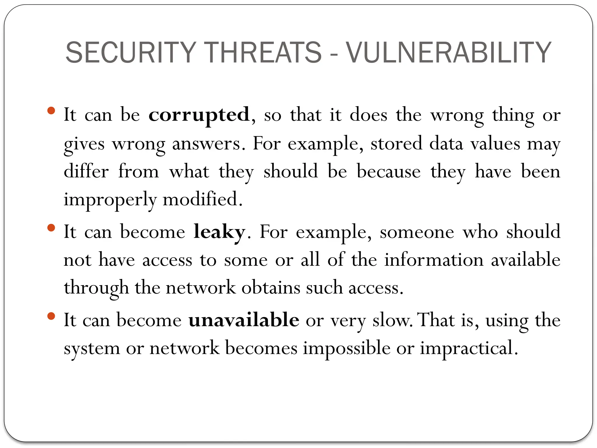 SECURITY THREATS - VULNERABILITY
 It can be corrupted, so that it does the wrong thing or
gives wrong answers. For example, stored data values may
differ from what they should be because they have been
improperly modified.
 It can become leaky. For example, someone who should
not have access to some or all of the information available
through the network obtains such access.
 It can become unavailable or very slow.That is, using the
system or network becomes impossible or impractical.
 