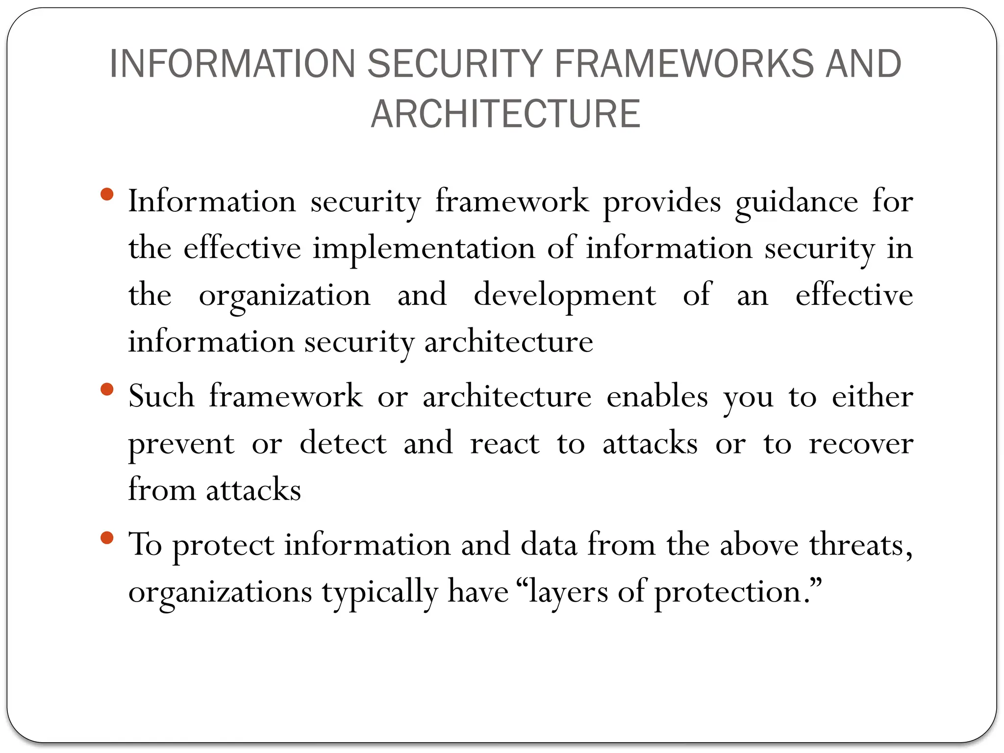 INFORMATION SECURITY FRAMEWORKS AND
ARCHITECTURE
 Information security framework provides guidance for
the effective implementation of information security in
the organization and development of an effective
information security architecture
 Such framework or architecture enables you to either
prevent or detect and react to attacks or to recover
from attacks
 To protect information and data from the above threats,
organizations typically have “layers of protection.”
 