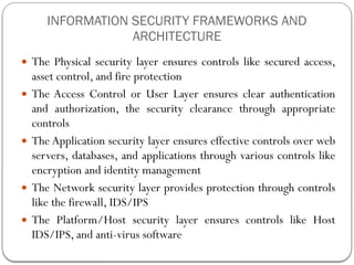 INFORMATION SECURITY FRAMEWORKS AND
ARCHITECTURE
 The Physical security layer ensures controls like secured access,
asset control, and fire protection
 The Access Control or User Layer ensures clear authentication
and authorization, the security clearance through appropriate
controls
 The Application security layer ensures effective controls over web
servers, databases, and applications through various controls like
encryption and identity management
 The Network security layer provides protection through controls
like the firewall, IDS/IPS
 The Platform/Host security layer ensures controls like Host
IDS/IPS, and anti-virus software
 