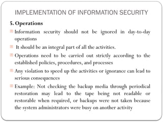 IMPLEMENTATION OF INFORMATION SECURITY
5. Operations
- Information security should not be ignored in day-to-day
operations
- It should be an integral part of all the activities.
- Operations need to be carried out strictly according to the
established policies, procedures, and processes
- Any violation to speed up the activities or ignorance can lead to
serious consequences
- Example: Not checking the backup media through periodical
restoration may lead to the tape being not readable or
restorable when required, or backups were not taken because
the system administrators were busy on another activity
 