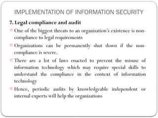 IMPLEMENTATION OF INFORMATION SECURITY
7. Legal compliance and audit
- One of the biggest threats to an organization’s existence is non-
compliance to legal requirements
- Organizations can be permanently shut down if the non-
compliance is severe.
- There are a lot of laws enacted to prevent the misuse of
information technology which may require special skills to
understand the compliance in the context of information
technology
- Hence, periodic audits by knowledgeable independent or
internal experts will help the organizations
 