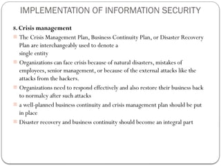 IMPLEMENTATION OF INFORMATION SECURITY
8. Crisis management
- The Crisis Management Plan, Business Continuity Plan, or Disaster Recovery
Plan are interchangeably used to denote a
single entity
- Organizations can face crisis because of natural disasters, mistakes of
employees, senior management, or because of the external attacks like the
attacks from the hackers.
- Organizations need to respond effectively and also restore their business back
to normalcy after such attacks
- a well-planned business continuity and crisis management plan should be put
in place
- Disaster recovery and business continuity should become an integral part
 