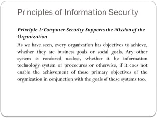 Principles of Information Security
Principle 1:Computer Security Supports the Mission of the
Organization
As we have seen, every organization has objectives to achieve,
whether they are business goals or social goals. Any other
system is rendered useless, whether it be information
technology system or procedures or otherwise, if it does not
enable the achievement of these primary objectives of the
organization in conjunction with the goals of these systems too.
 