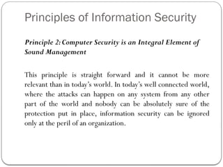Principles of Information Security
Principle 2:Computer Security is an Integral Element of
Sound Management
This principle is straight forward and it cannot be more
relevant than in today’s world. In today’s well connected world,
where the attacks can happen on any system from any other
part of the world and nobody can be absolutely sure of the
protection put in place, information security can be ignored
only at the peril of an organization.
 