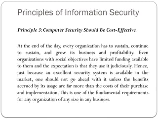 Principles of Information Security
Principle 3:Computer Security Should Be Cost-Effective
At the end of the day, every organization has to sustain, continue
to sustain, and grow its business and profitability. Even
organizations with social objectives have limited funding available
to them and the expectation is that they use it judiciously. Hence,
just because an excellent security system is available in the
market, one should not go ahead with it unless the benefits
accrued by its usage are far more than the costs of their purchase
and implementation.This is one of the fundamental requirements
for any organization of any size in any business.
 