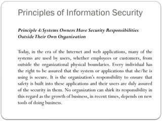 Principles of Information Security
Principle 4:Systems Owners Have Security Responsibilities
OutsideTheir Own Organization
Today, in the era of the Internet and web applications, many of the
systems are used by users, whether employees or customers, from
outside the organizational physical boundaries. Every individual has
the right to be assured that the system or applications that she/he is
using is secure. It is the organization’s responsibility to ensure that
safety is built into these applications and their users are duly assured
of the security in them. No organization can shirk its responsibility in
this regard as the growth of business, in recent times, depends on new
tools of doing business.
 