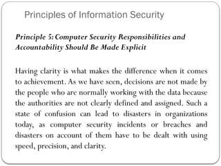 Principles of Information Security
Principle 5:Computer Security Responsibilities and
Accountability Should Be Made Explicit
Having clarity is what makes the difference when it comes
to achievement.As we have seen, decisions are not made by
the people who are normally working with the data because
the authorities are not clearly defined and assigned. Such a
state of confusion can lead to disasters in organizations
today, as computer security incidents or breaches and
disasters on account of them have to be dealt with using
speed, precision, and clarity.
 