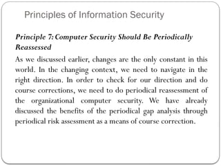 Principles of Information Security
Principle 7:Computer Security Should Be Periodically
Reassessed
As we discussed earlier, changes are the only constant in this
world. In the changing context, we need to navigate in the
right direction. In order to check for our direction and do
course corrections, we need to do periodical reassessment of
the organizational computer security. We have already
discussed the benefits of the periodical gap analysis through
periodical risk assessment as a means of course correction.
 