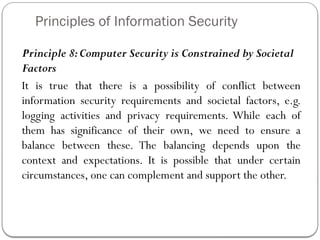 Principles of Information Security
Principle 8:Computer Security is Constrained by Societal
Factors
It is true that there is a possibility of conflict between
information security requirements and societal factors, e.g.
logging activities and privacy requirements. While each of
them has significance of their own, we need to ensure a
balance between these. The balancing depends upon the
context and expectations. It is possible that under certain
circumstances, one can complement and support the other.
 