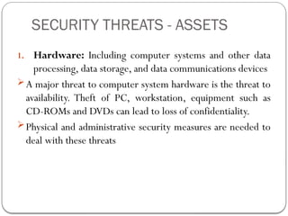 SECURITY THREATS - ASSETS
1. Hardware: Including computer systems and other data
processing, data storage, and data communications devices
A major threat to computer system hardware is the threat to
availability. Theft of PC, workstation, equipment such as
CD-ROMs and DVDs can lead to loss of confidentiality.
Physical and administrative security measures are needed to
deal with these threats
 
