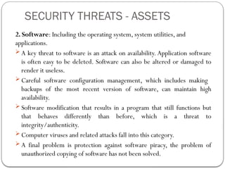 SECURITY THREATS - ASSETS
2. Software: Including the operating system, system utilities, and
applications.
 A key threat to software is an attack on availability. Application software
is often easy to be deleted. Software can also be altered or damaged to
render it useless.
 Careful software configuration management, which includes making
backups of the most recent version of software, can maintain high
availability.
 Software modification that results in a program that still functions but
that behaves differently than before, which is a threat to
integrity/authenticity.
 Computer viruses and related attacks fall into this category.
 A final problem is protection against software piracy, the problem of
unauthorized copying of software has not been solved.
 