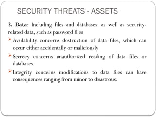 SECURITY THREATS - ASSETS
3. Data: Including files and databases, as well as security-
related data, such as password files
Availability concerns destruction of data files, which can
occur either accidentally or maliciously
Secrecy concerns unauthorized reading of data files or
databases
Integrity concerns modifications to data files can have
consequences ranging from minor to disastrous.
 