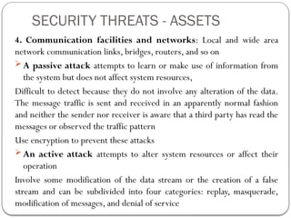 SECURITY THREATS - ASSETS
4. Communication facilities and networks: Local and wide area
network communication links, bridges, routers, and so on
 A passive attack attempts to learn or make use of information from
the system but does not affect system resources,
Difficult to detect because they do not involve any alteration of the data.
The message traffic is sent and received in an apparently normal fashion
and neither the sender nor receiver is aware that a third party has read the
messages or observed the traffic pattern
Use encryption to prevent these attacks
 An active attack attempts to alter system resources or affect their
operation
Involve some modification of the data stream or the creation of a false
stream and can be subdivided into four categories: replay, masquerade,
modification of messages, and denial of service
 