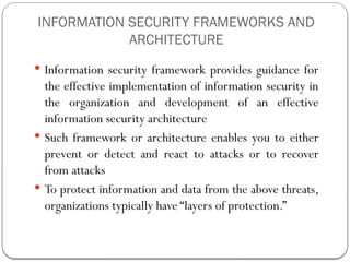 INFORMATION SECURITY FRAMEWORKS AND
ARCHITECTURE
 Information security framework provides guidance for
the effective implementation of information security in
the organization and development of an effective
information security architecture
 Such framework or architecture enables you to either
prevent or detect and react to attacks or to recover
from attacks
 To protect information and data from the above threats,
organizations typically have “layers of protection.”
 