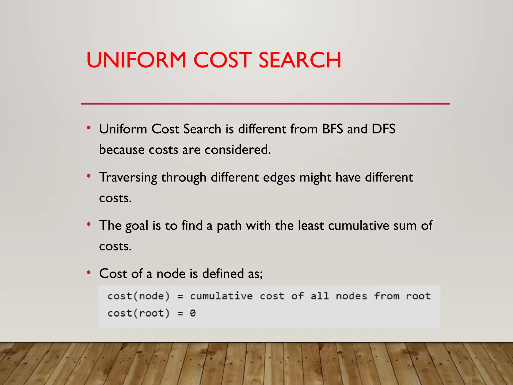 UNIFORM COST SEARCH
• Uniform Cost Search is different from BFS and DFS
because costs are considered.
• Traversing through different edges might have different
costs.
• The goal is to find a path with the least cumulative sum of
costs.
• Cost of a node is defined as;
 