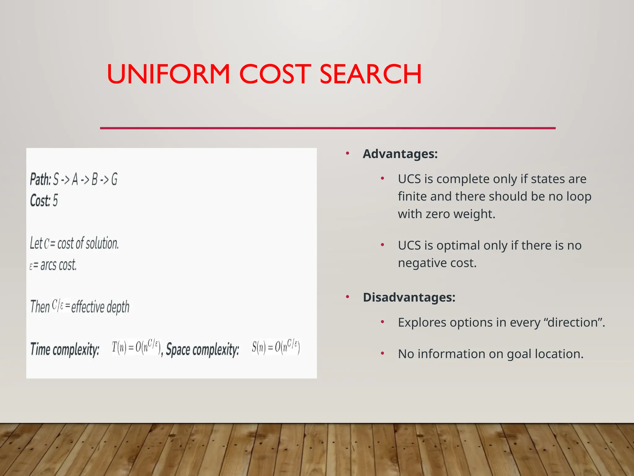 UNIFORM COST SEARCH
• Advantages:
• UCS is complete only if states are
finite and there should be no loop
with zero weight.
• UCS is optimal only if there is no
negative cost.
• Disadvantages:
• Explores options in every “direction”.
• No information on goal location.
 