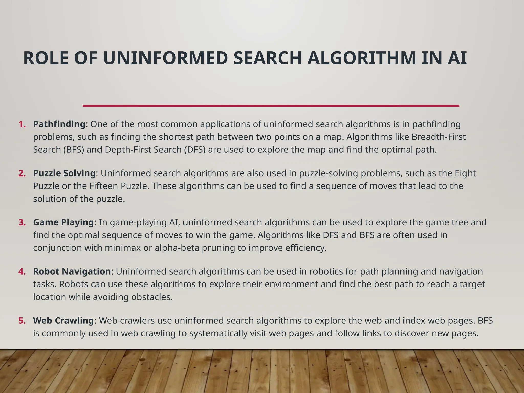 ROLE OF UNINFORMED SEARCH ALGORITHM IN AI
1. Pathfinding: One of the most common applications of uninformed search algorithms is in pathfinding
problems, such as finding the shortest path between two points on a map. Algorithms like Breadth-First
Search (BFS) and Depth-First Search (DFS) are used to explore the map and find the optimal path.
2. Puzzle Solving: Uninformed search algorithms are also used in puzzle-solving problems, such as the Eight
Puzzle or the Fifteen Puzzle. These algorithms can be used to find a sequence of moves that lead to the
solution of the puzzle.
3. Game Playing: In game-playing AI, uninformed search algorithms can be used to explore the game tree and
find the optimal sequence of moves to win the game. Algorithms like DFS and BFS are often used in
conjunction with minimax or alpha-beta pruning to improve efficiency.
4. Robot Navigation: Uninformed search algorithms can be used in robotics for path planning and navigation
tasks. Robots can use these algorithms to explore their environment and find the best path to reach a target
location while avoiding obstacles.
5. Web Crawling: Web crawlers use uninformed search algorithms to explore the web and index web pages. BFS
is commonly used in web crawling to systematically visit web pages and follow links to discover new pages.
 