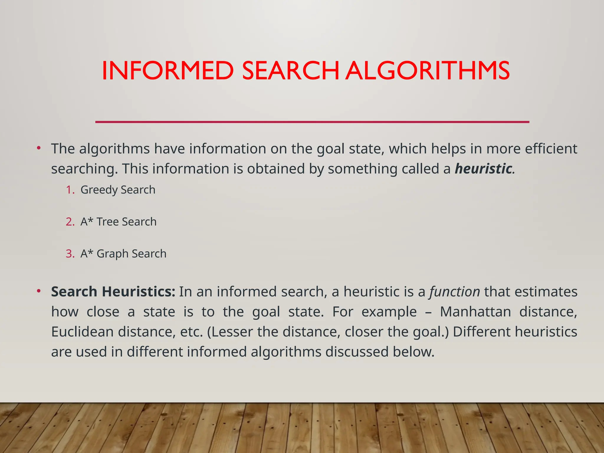 INFORMED SEARCH ALGORITHMS
• The algorithms have information on the goal state, which helps in more efficient
searching. This information is obtained by something called a heuristic.
1. Greedy Search
2. A* Tree Search
3. A* Graph Search
• Search Heuristics: In an informed search, a heuristic is a function that estimates
how close a state is to the goal state. For example – Manhattan distance,
Euclidean distance, etc. (Lesser the distance, closer the goal.) Different heuristics
are used in different informed algorithms discussed below.
 