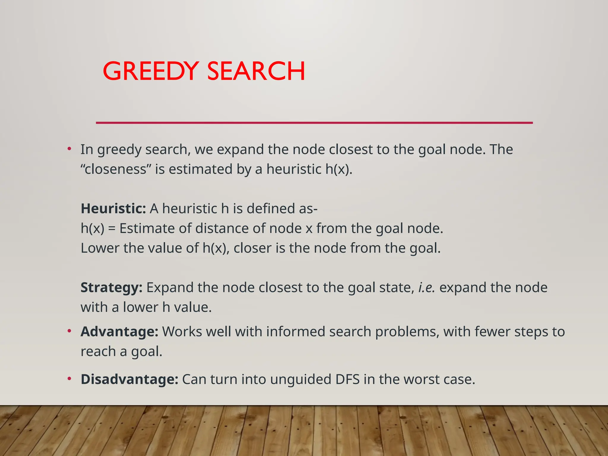 GREEDY SEARCH
• In greedy search, we expand the node closest to the goal node. The
“closeness” is estimated by a heuristic h(x).
Heuristic: A heuristic h is defined as-
h(x) = Estimate of distance of node x from the goal node.
Lower the value of h(x), closer is the node from the goal.
Strategy: Expand the node closest to the goal state, i.e. expand the node
with a lower h value.
• Advantage: Works well with informed search problems, with fewer steps to
reach a goal.
• Disadvantage: Can turn into unguided DFS in the worst case.
 