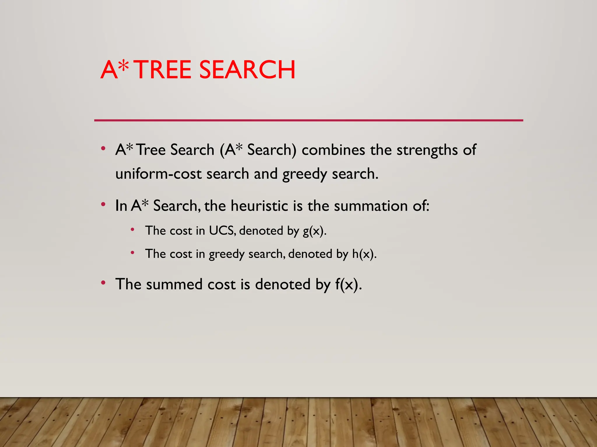 A*TREE SEARCH
• A* Tree Search (A* Search) combines the strengths of
uniform-cost search and greedy search.
• In A* Search, the heuristic is the summation of:
• The cost in UCS, denoted by g(x).
• The cost in greedy search, denoted by h(x).
• The summed cost is denoted by f(x).
 