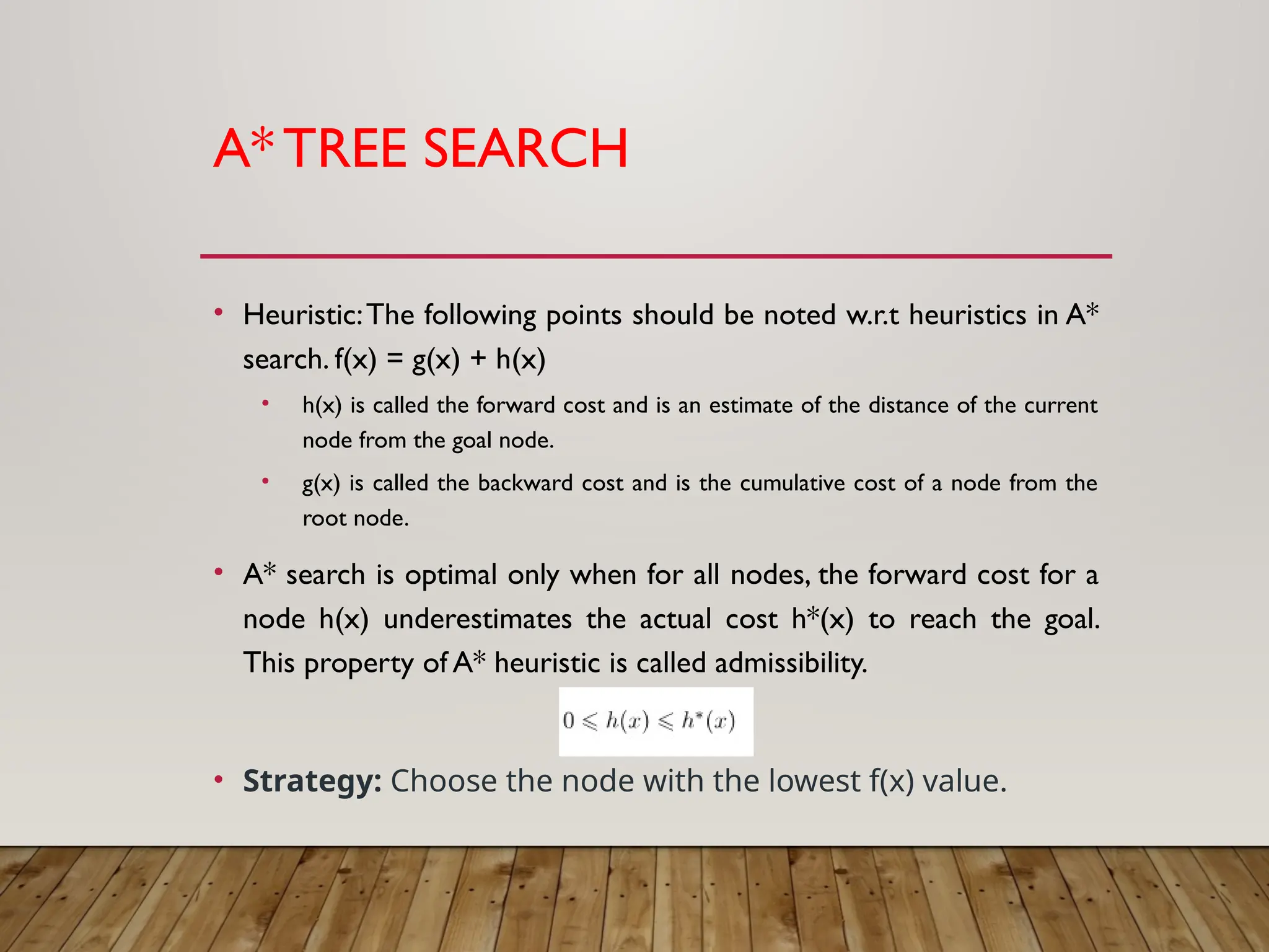 A*TREE SEARCH
• Heuristic:The following points should be noted w.r.t heuristics in A*
search. f(x) = g(x) + h(x)
• h(x) is called the forward cost and is an estimate of the distance of the current
node from the goal node.
• g(x) is called the backward cost and is the cumulative cost of a node from the
root node.
• A* search is optimal only when for all nodes, the forward cost for a
node h(x) underestimates the actual cost h*(x) to reach the goal.
This property of A* heuristic is called admissibility.
• Strategy: Choose the node with the lowest f(x) value.
 